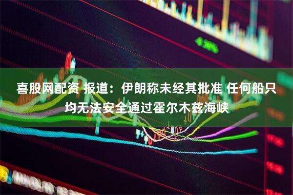 喜股网配资 报道：伊朗称未经其批准 任何船只均无法安全通过霍尔木兹海峡